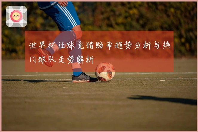 世界杯让球竞猜赔率趋势分析与热门球队走势解析