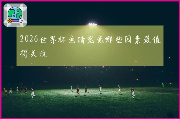 2026世界杯竞猜究竟哪些因素最值得关注