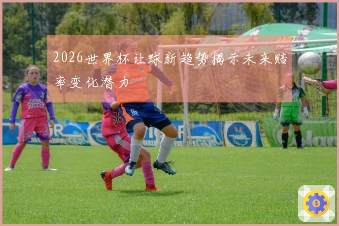 2026世界杯让球新趋势揭示未来赔率变化潜力